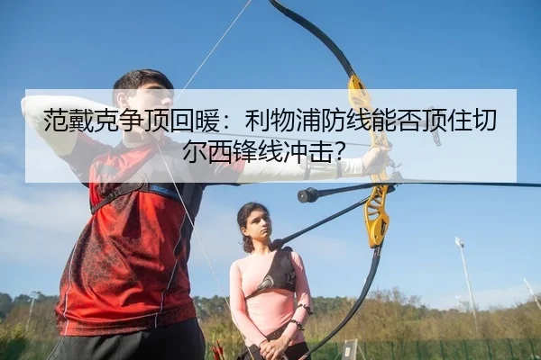 范戴克争顶回暖：利物浦防线能否顶住切尔西锋线冲击？